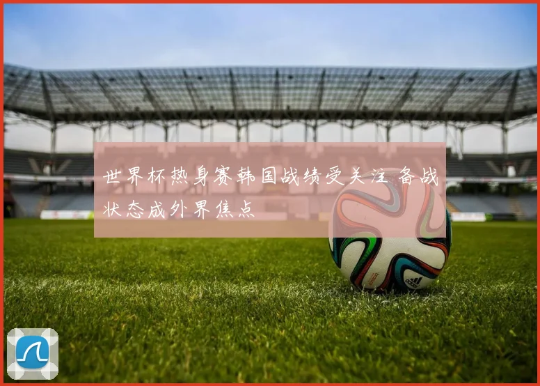 世界杯热身赛韩国战绩受关注 备战状态成外界焦点