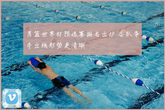 男篮世界杯预选赛排名出炉 各队争夺出线形势更清晰