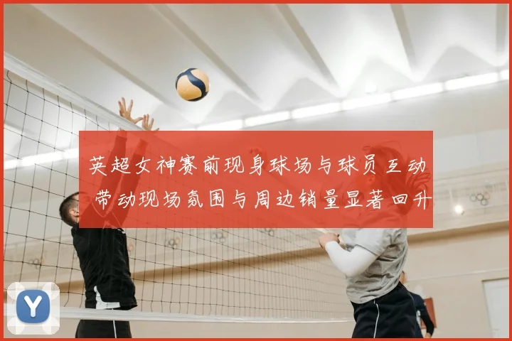 英超女神赛前现身球场与球员互动 带动现场氛围与周边销量显著回升