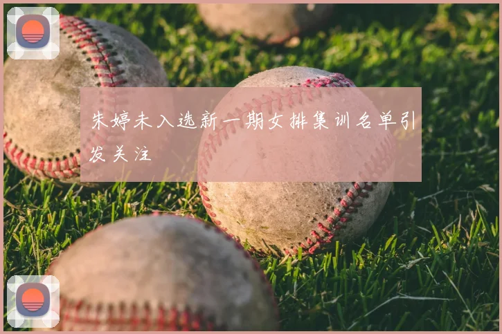 朱婷未入选新一期女排集训名单引发关注