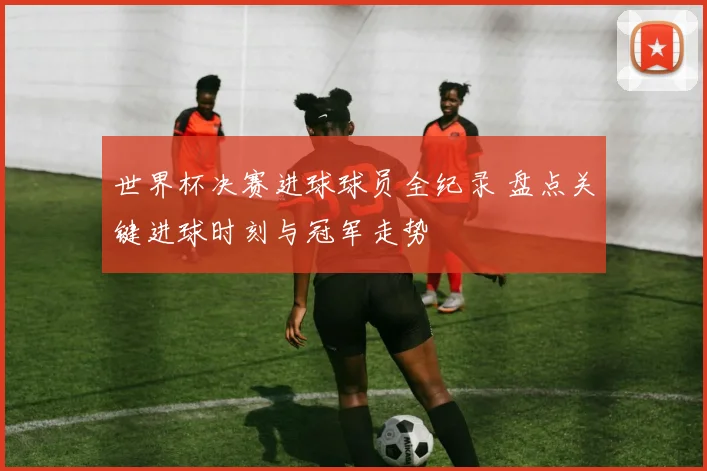世界杯决赛进球球员全纪录 盘点关键进球时刻与冠军走势