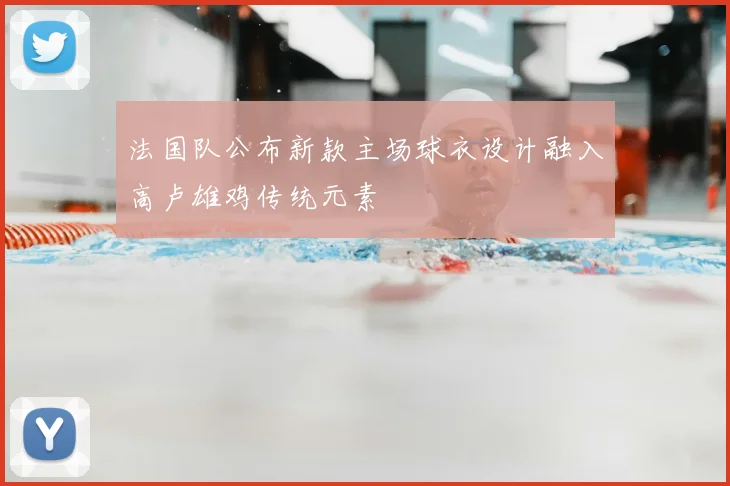 法国队公布新款主场球衣设计融入高卢雄鸡传统元素