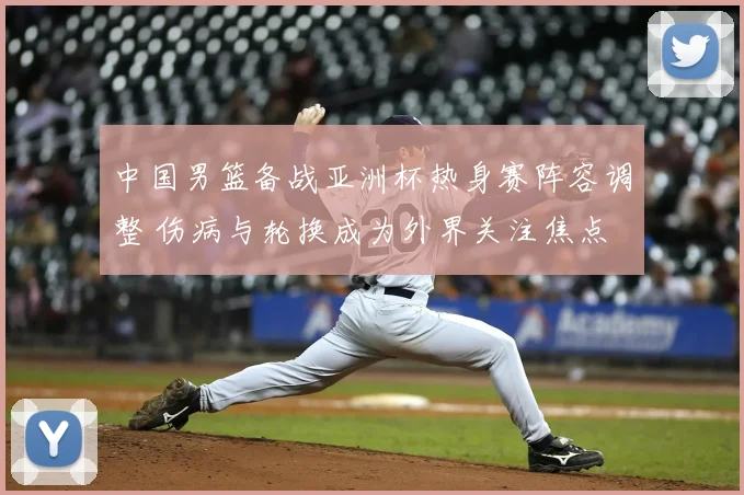 中国男篮备战亚洲杯热身赛阵容调整 伤病与轮换成为外界关注焦点