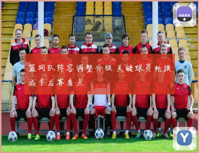 篮网队阵容调整升级 关键球员轮换成季后赛看点