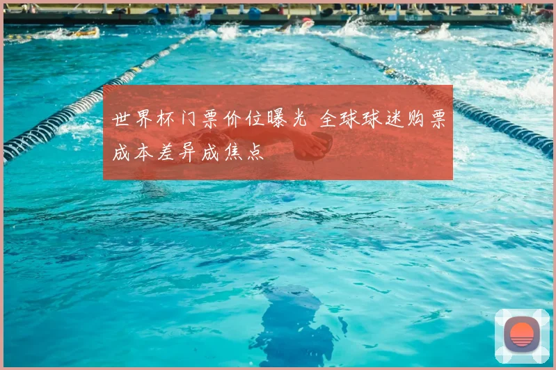 世界杯门票价位曝光 全球球迷购票成本差异成焦点