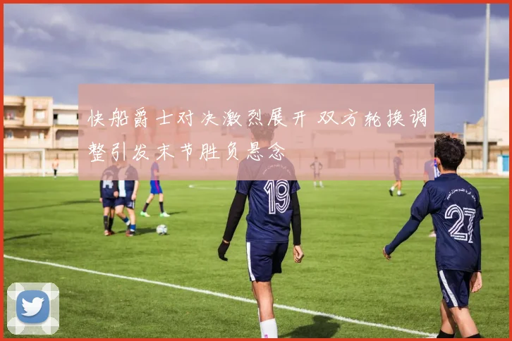 快船爵士对决激烈展开 双方轮换调整引发末节胜负悬念