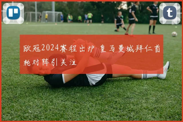 欧冠2024赛程出炉 皇马曼城拜仁首轮对阵引关注