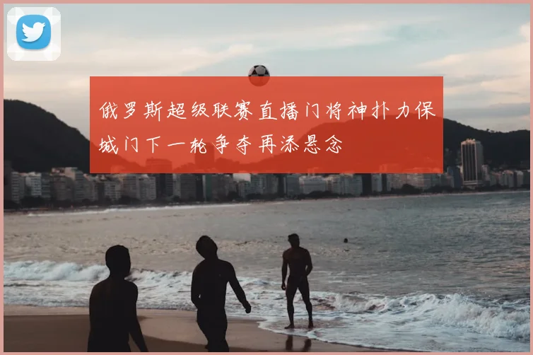 俄罗斯超级联赛直播门将神扑力保城门下一轮争夺再添悬念