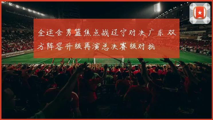 全运会男篮焦点战辽宁对决广东 双方阵容升级再演总决赛级对抗