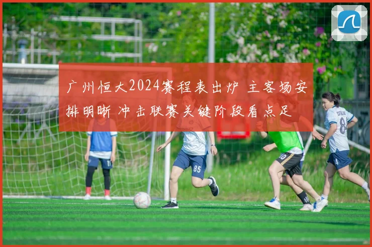 广州恒大2024赛程表出炉 主客场安排明晰 冲击联赛关键阶段看点足