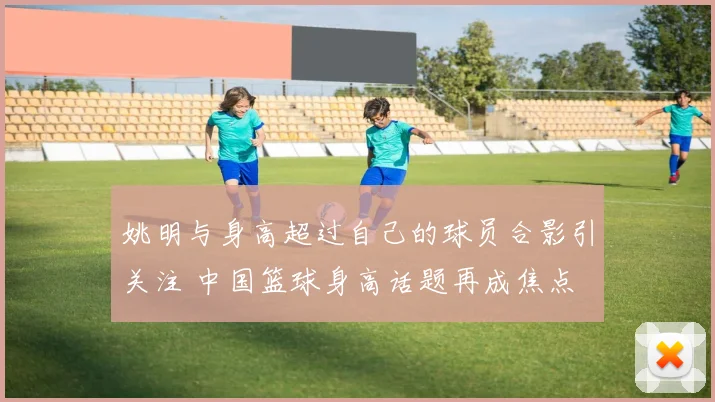 姚明与身高超过自己的球员合影引关注 中国篮球身高话题再成焦点