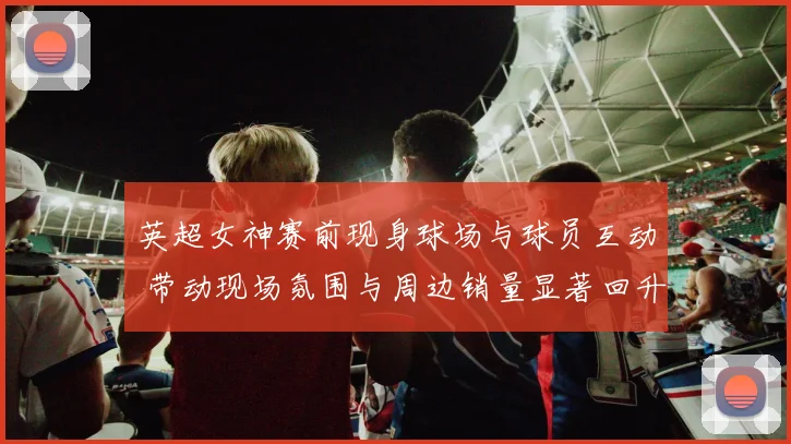 英超女神赛前现身球场与球员互动 带动现场氛围与周边销量显著回升