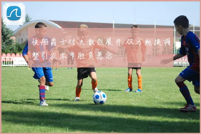 快船爵士对决激烈展开 双方轮换调整引发末节胜负悬念