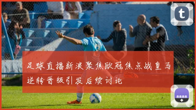 足球直播新浪聚焦欧冠焦点战皇马逆转晋级引发后续讨论