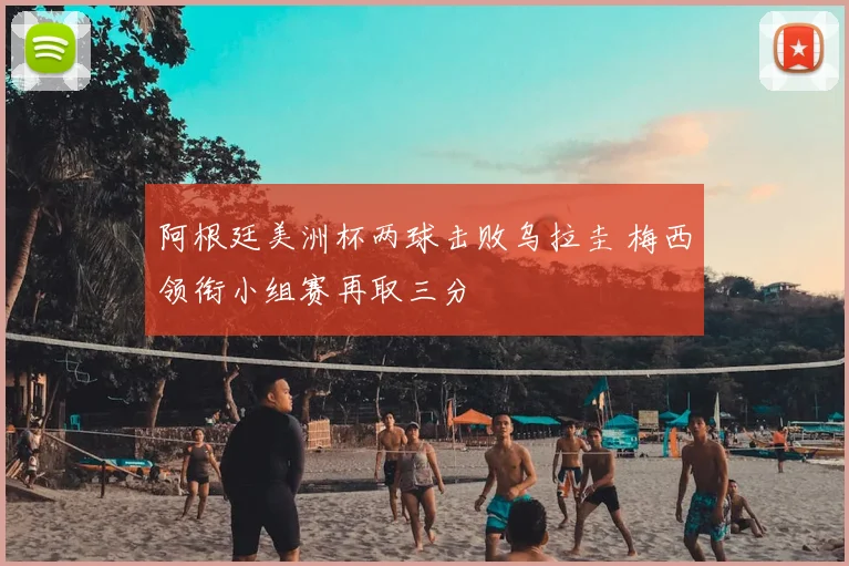 阿根廷美洲杯两球击败乌拉圭 梅西领衔小组赛再取三分