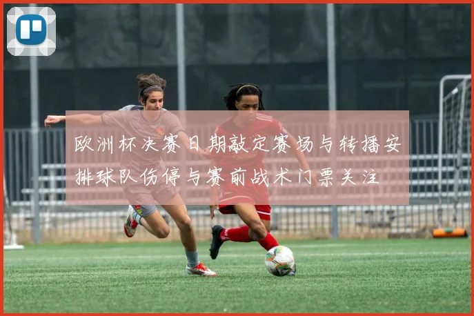 欧洲杯决赛日期敲定赛场与转播安排球队伤停与赛前战术门票关注