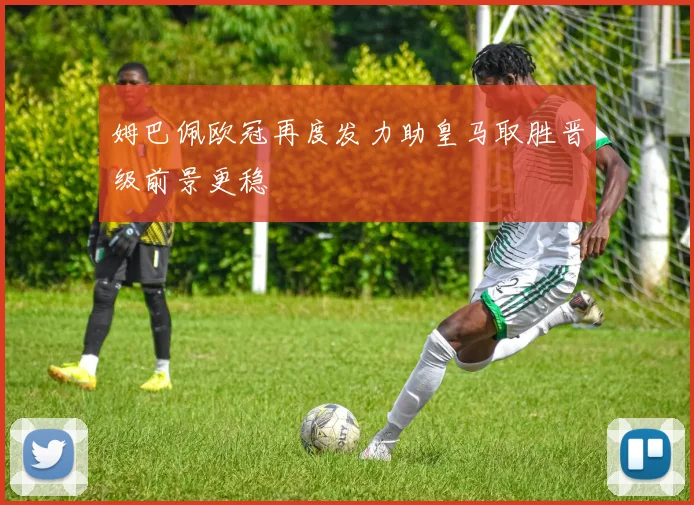 姆巴佩欧冠再度发力助皇马取胜晋级前景更稳