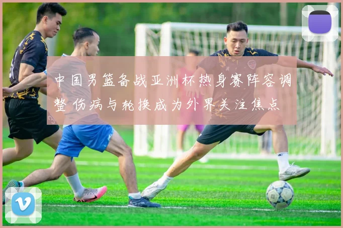 中国男篮备战亚洲杯热身赛阵容调整 伤病与轮换成为外界关注焦点