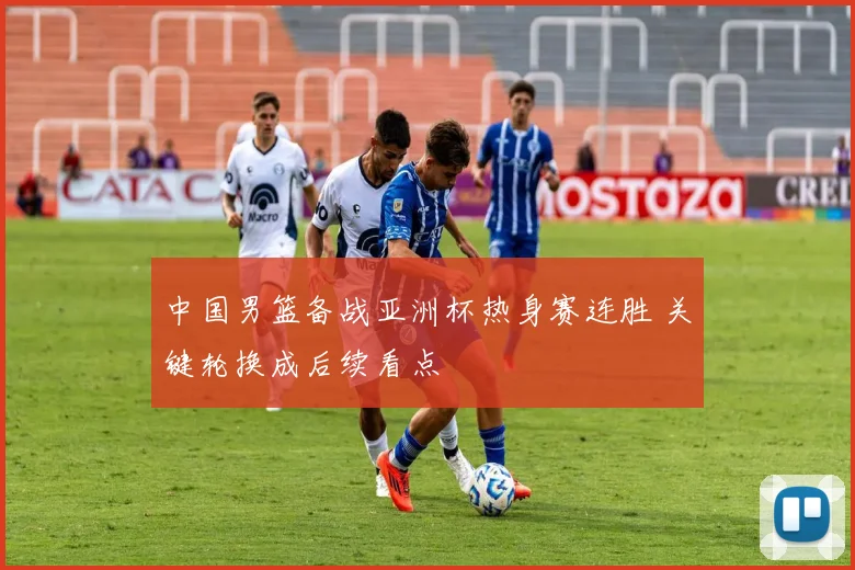 中国男篮备战亚洲杯热身赛连胜 关键轮换成后续看点