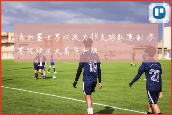 美加墨世界杯改为48支球队赛制 参赛规模扩大看点升级
