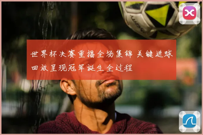 世界杯决赛重播全场集锦 关键进球回放呈现冠军诞生全过程