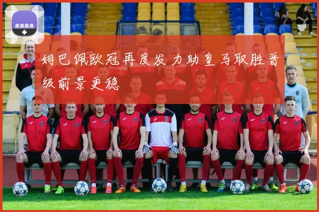 姆巴佩欧冠再度发力助皇马取胜晋级前景更稳
