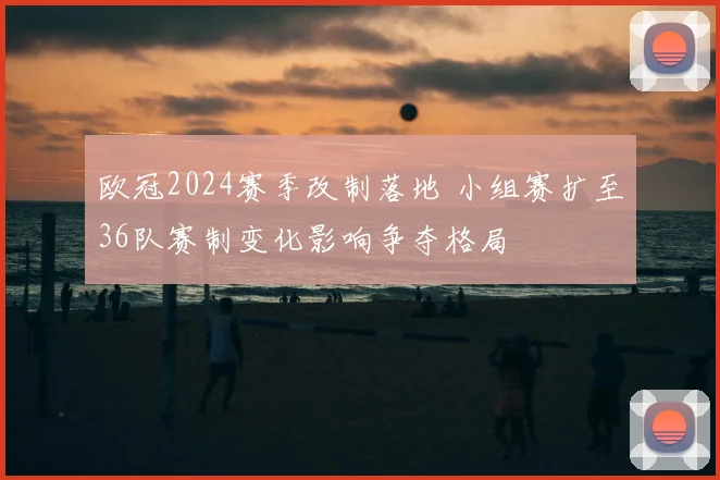 欧冠2024赛季改制落地 小组赛扩至36队赛制变化影响争夺格局