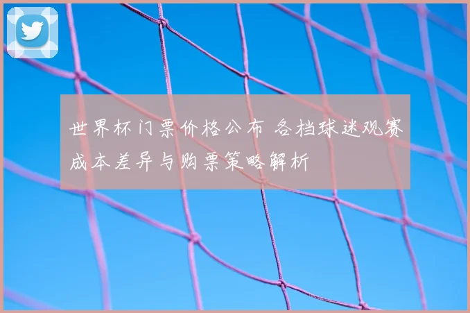 世界杯门票价格公布 各档球迷观赛成本差异与购票策略解析