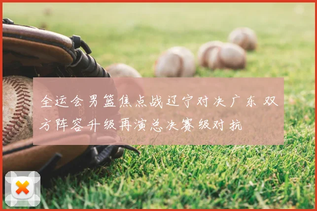 全运会男篮焦点战辽宁对决广东 双方阵容升级再演总决赛级对抗