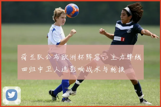 荷兰队公布欧洲杯阵容,主力锋线回归中卫人选影响战术与轮换