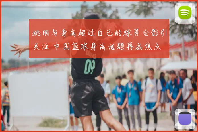 姚明与身高超过自己的球员合影引关注 中国篮球身高话题再成焦点