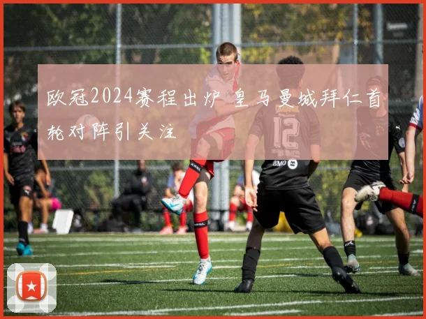 欧冠2024赛程出炉 皇马曼城拜仁首轮对阵引关注