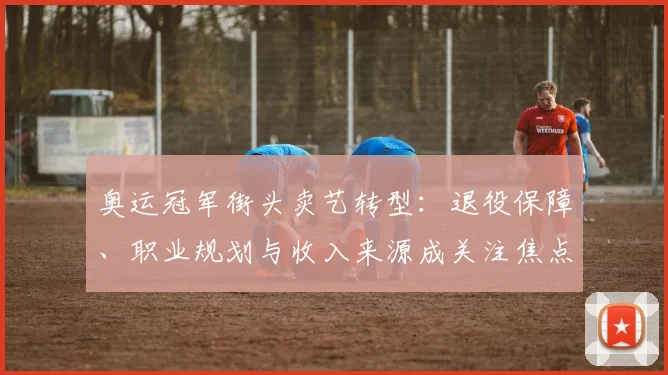 奥运冠军街头卖艺转型:退役保障、职业规划与收入来源成关注焦点