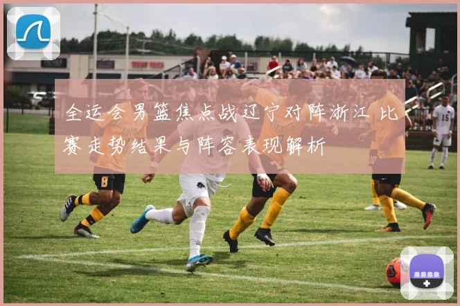 全运会男篮焦点战辽宁对阵浙江 比赛走势结果与阵容表现解析