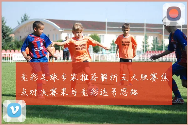 竞彩足球专家推荐解析五大联赛焦点对决赛果与竞彩选号思路
