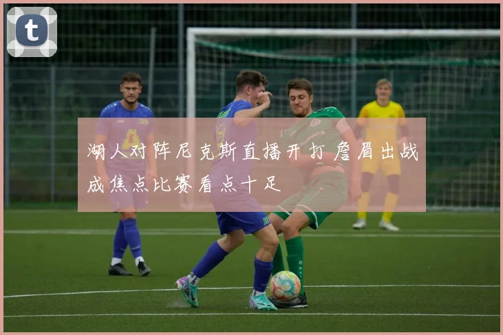 湖人对阵尼克斯直播开打 詹眉出战成焦点比赛看点十足