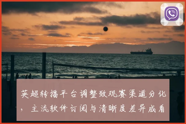 英超转播平台调整致观赛渠道分化,主流软件订阅与清晰度差异成看点